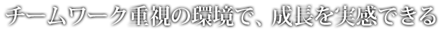 チームワーク重視の環境で、成長を実感できる