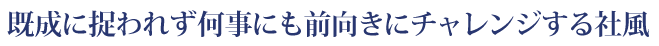 既成に捉われず何事にも前向きにチャレンジする社風