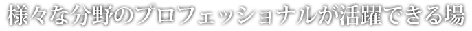 様々な分野のプロフェッショナルが活躍できる場