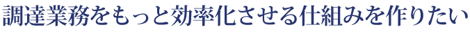 調達業務をもっと効率化させる仕組みを作りたい